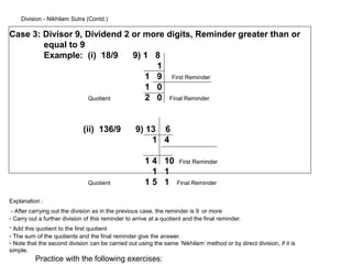 Division - Nikhilam Sutra (Contd.)

Case 3: Divisor 9, Dividend 2 or more digits, Reminder greater than or
        equal to 9
        Example: (i) 18/9     9) 1 8
                                   1
                                 1 9 First Reminder
                                 1 0
                    Quotient     2 0 Final Reminder


                             (ii) 136/9           9) 13 6
                                                      1 4

                                                      1 4 10        First Reminder
                                                        1 1
                               Quotient               15 1         Final Reminder


Explanation :
 - After carrying out the division as in the previous case, the reminder is 9 or more
- Carry out a further division of this reminder to arrive at a quotient and the final reminder.
- Add this quotient to the first quotient
- The sum of the quotients and the final reminder give the answer.
- Note that the second division can be carried out using the same ‘Nikhilam’ method or by direct division, if it is
simple.
          Practice with the following exercises:
 