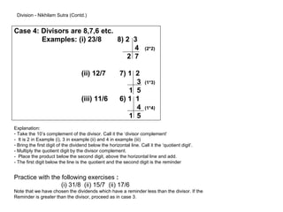 Division - Nikhilam Sutra (Contd.)


Case 4: Divisors are 8,7,6 etc.
        Examples: (i) 23/8      8) 2 3
                                     4                                (2*2)
                                   2 7

                                    (ii) 12/7           7) 1 2
                                                             3        (1*3)
                                                           1 5
                                    (iii) 11/6          6) 1 1
                                                             4        (1*4)
                                                           1 5
Explanation:
- Take the 10’s complement of the divisor. Call it the ‘divisor complement’
- It is 2 in Example (i), 3 in example (ii) and 4 in example (iii)
- Bring the first digit of the dividend below the horizontal line. Call it the ‘quotient digit’.
- Multiply the quotient digit by the divisor complement.
- Place the product below the second digit, above the horizontal line and add.
- The first digit below the line is the quotient and the second digit is the reminder


Practice with the following exercises :
                  (i) 31/8 (ii) 15/7 (ii) 17/6
Note that we have chosen the dividends which have a reminder less than the divisor. If the
Reminder is greater than the divisor, proceed as in case 3.
 