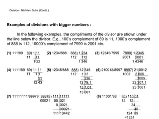 Division - Nikhilam Sutra (Contd.)




Examples of divisions with bigger numbers :

       In the following examples, the compliments of the divisor are shown under
the line below the divisor. E.g., 100’s complement of 89 is 11, 1000’s complement
of 888 is 112, 10000’s complement of 7999 is 2001 etc.

(1) 111/89     89) 1 11          (2) 1234/888   888) 1 234   (3) 12345/7999   7999) 1 2345
               11 11                            112 112                       2001 2001
                   1 22                              1 346                         1 4346

(4) 1111/89 89) 11 11 (5) 12345/888 888) 12 345              (6) 210012/8997 8997) 21 0012
            11 1 1                   112 1 12                               1003 2 006
                   22                       336                                      3009
                12 43                    13 7911                                 23 30711
                                         13 7101                                 23 3081
                                         13 801
(7) 11111111/99979 99979) 111 11111                          (8) 11001/88     88) 110 01
                   00021 00 021                                               12 12
                             0 0021                                                 24
                               00021                                                  48
                           111 13442                                             124 89
                                                                                =1251
 