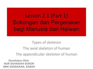 Lesson 2.1 (Part 1)
     Sokongan dan Pergerakan
     bagi Manusia dan Haiwan

                Types of skeleton
           The axial skeleton of human
       The appendicular skeleton of human
   Disediakan Oleh:
 NUR SUHAIDAH SUKOR
SMK SANDAKAN, SABAH
 