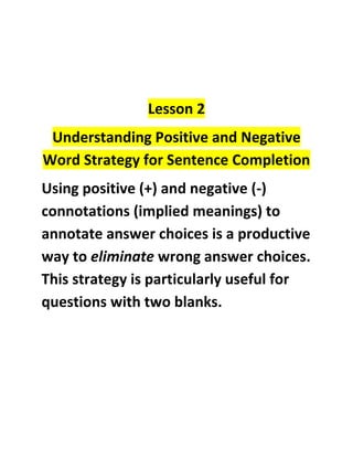 Lesson 2<br />Understanding Positive and Negative Word Strategy for Sentence Completion<br />Using positive (+) and negative (-) connotations (implied meanings) to annotate answer choices is a productive way to eliminate wrong answer choices. This strategy is particularly useful for questions with two blanks.<br />Example:<br />Although the British public once __(+)_____ Prince Edward VIII, the would-be king who renounced his claim to the throne in order to marry a commoner, recent revelations about the Prince’s Nazi sympathies during World War II have ___(-)_____ such positive feelings.<br />-We know that for the most part feelings associated with Nazi sympathies are negative (-). The word although establishes a reversal so we can determine that the first blank should be (+).<br />The formula you should have established is (+)(-)<br />,[object Object]
