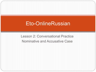 Lesson 2: Conversational Practice
Nominative and Accusative Case
Eto-OnlineRussian
 