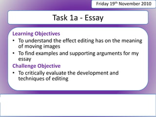 Task 1a - Essay
Learning Objectives
• To understand the effect editing has on the meaning
of moving images
• To find examples and supporting arguments for my
essay
Challenge Objective
• To critically evaluate the development and
techniques of editing
Friday 19th November 2010
 