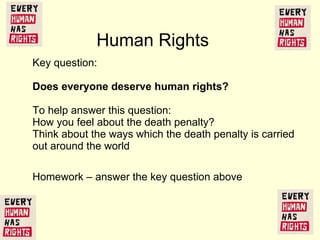 Key question:  Does everyone deserve human rights?  To help answer this question:  How you feel about  the death penalty? Think about the ways which the death penalty is carried out around the world Human Rights  Homework – answer the key question above 
