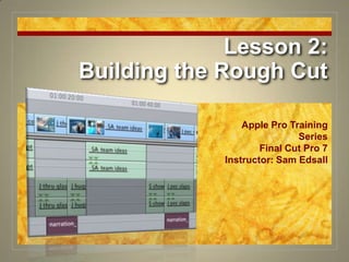 Lesson 2:Building the Rough Cut Apple Pro Training Series Final Cut Pro 7 Instructor: Sam Edsall 