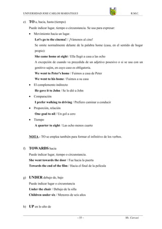 UNIVERSIDAD JOSE CARLOS MARIATEGUI                                              R.M.C.


e)   TO a, hacia, hasta (tiempo)
     Puede indicar lugar, tiempo o circunstancia. Se usa para expresar:
     •   Movimiento hacia un lugar.
         Let's go to the cinema! / ¡Vámonos al cine!
         Se omite normalmente delante de la palabra home (casa, en el sentido de hogar
         propio):
         She came home at eight / Ella llegó a casa a las ocho
         A excepción de cuando va precedida de un adjetivo posesivo o si se usa con un
         genitivo sajón, en cuyo caso es obligatoria.
         We went to Peter's home / Fuimos a casa de Peter
         We went to his home / Fuimos a su casa
     •   El complemento indirecto
         He gave it to John / Se lo dió a John
     •   Comparación
         I prefer walking to driving / Prefiero caminar a conducir
     •   Proporción, relación
         One goal to nil / Un gol a cero
     •   Tiempo
         A quarter to eight / Las ocho menos cuarto


     NOTA.- TO se emplea también para formar el infinitivo de los verbos.


f)   TOWARDS hacia
     Puede indicar lugar, tiempo o circunstancia.
     She went towards the door / Fue hacia la puerta
     Towards the end of the film / Hacia el final de la película


g) UNDER debajo de, bajo
     Puede indicar lugar o circunstancia
     Under the chair / Debajo de la silla
     Children under six / Menores de seis años


h) UP en lo alto de


                                            - 35 –                          Ms. Carcasi
 