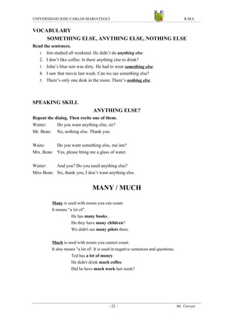 UNIVERSIDAD JOSE CARLOS MARIATEGUI                                                        R.M.C.


VOCABULARY
    SOMETHING ELSE, ANYTHING ELSE, NOTHING ELSE
Read the sentences.
   1. Jim studied all weekend. He didn’t do anything else.
   2. I don’t like coffee. Is there anything else to drink?
   3. John’s blue suit was dirty. He had to wear something else.
   4. I saw that movie last week. Can we see something else?
   5. There’s only one desk in the room. There’s nothing else.




SPEAKING SKILL
                                  ANYTHING ELSE?
Repeat the dialog. Then recite one of them.
Waiter:     Do you want anything else, sir?
Mr. Bean: No, nothing else. Thank you.

Waite:     Do you want something else, ma’am?
Mrs. Bean: Yes, please bring me a glass of water.

Waiter:    And you? Do you need anything else?
Miss Bean: No, thank you, I don’t want anything else.


                                  MANY / MUCH

          Many is used with nouns you can count.
          It means “a lot of”.
                     He has many books.
                     Do they have many children?
                     We didn't see many pilots there.

          Much is used with nouns you cannot count.
          It also means "a lot of'. It is used in negative sentences and questions.
                     Ted has a lot of money.
                     He didn't drink much coffee.
                     Did he have much work last week?




                                            - 22 –                                    Ms. Carcasi
 