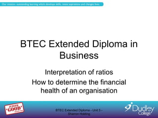 BTEC Extended Diploma in
       Business
     Interpretation of ratios
  How to determine the financial
    health of an organisation

         BTEC Extended Diploma - Unit 5 -   1
                Sharron Holding
 