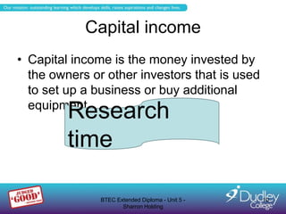 Capital income
• Capital income is the money invested by
  the owners or other investors that is used
  to set up a business or buy additional
  equipment
         Research
         time

               BTEC Extended Diploma - Unit 5 -   10
                      Sharron Holding
 