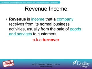 Revenue Income
• Revenue is income that a company
  receives from its normal business
  activities, usually from the sale of goods
  and services to customers
                 a.k.a turnover




               BTEC Extended Diploma - Unit 5 -   11
                      Sharron Holding
 