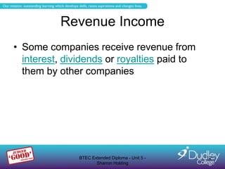 Revenue Income
• Some companies receive revenue from
  interest, dividends or royalties paid to
  them by other companies




               BTEC Extended Diploma - Unit 5 -   12
                      Sharron Holding
 