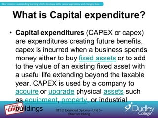 What is Capital expenditure?
• Capital expenditures (CAPEX or capex)
  are expenditures creating future benefits,
  capex is incurred when a business spends
  money either to buy fixed assets or to add
  to the value of an existing fixed asset with
  a useful life extending beyond the taxable
  year. CAPEX is used by a company to
  acquire or upgrade physical assets such
  as equipment, property, or industrial
  buildings      BTEC Extended Diploma - Unit 5 - 13
                     Sharron Holding
 