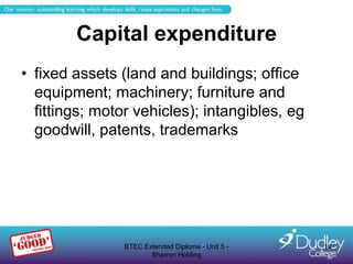 Capital expenditure
• fixed assets (land and buildings; office
  equipment; machinery; furniture and
  fittings; motor vehicles); intangibles, eg
  goodwill, patents, trademarks




                BTEC Extended Diploma - Unit 5 -   14
                       Sharron Holding
 