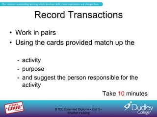 Record Transactions
• Work in pairs
• Using the cards provided match up the

  - activity
  - purpose
  - and suggest the person responsible for the
    activity
                                Take 10 minutes

               BTEC Extended Diploma - Unit 5 -   4
                      Sharron Holding
 