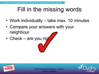 Fill in the missing words
• Work individually – take max. 10 minutes
• Compare your answers with your
  neighbour
• Check – are you right?




              BTEC Extended Diploma - Unit 5 -   5
                     Sharron Holding
 