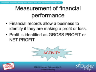 Measurement of financial
          performance
• Financial records allow a business to
  identify if they are making a profit or loss.
• Profit is identified as GROSS PROFIT or
  NET PROFIT


                          ACTIVITY


                BTEC Extended Diploma - Unit 5 -   6
                       Sharron Holding
 