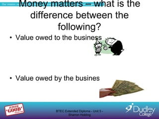 Money matters – what is the
    difference between the
           following?
• Value owed to the business




• Value owed by the business



              BTEC Extended Diploma - Unit 5 -   7
                     Sharron Holding
 