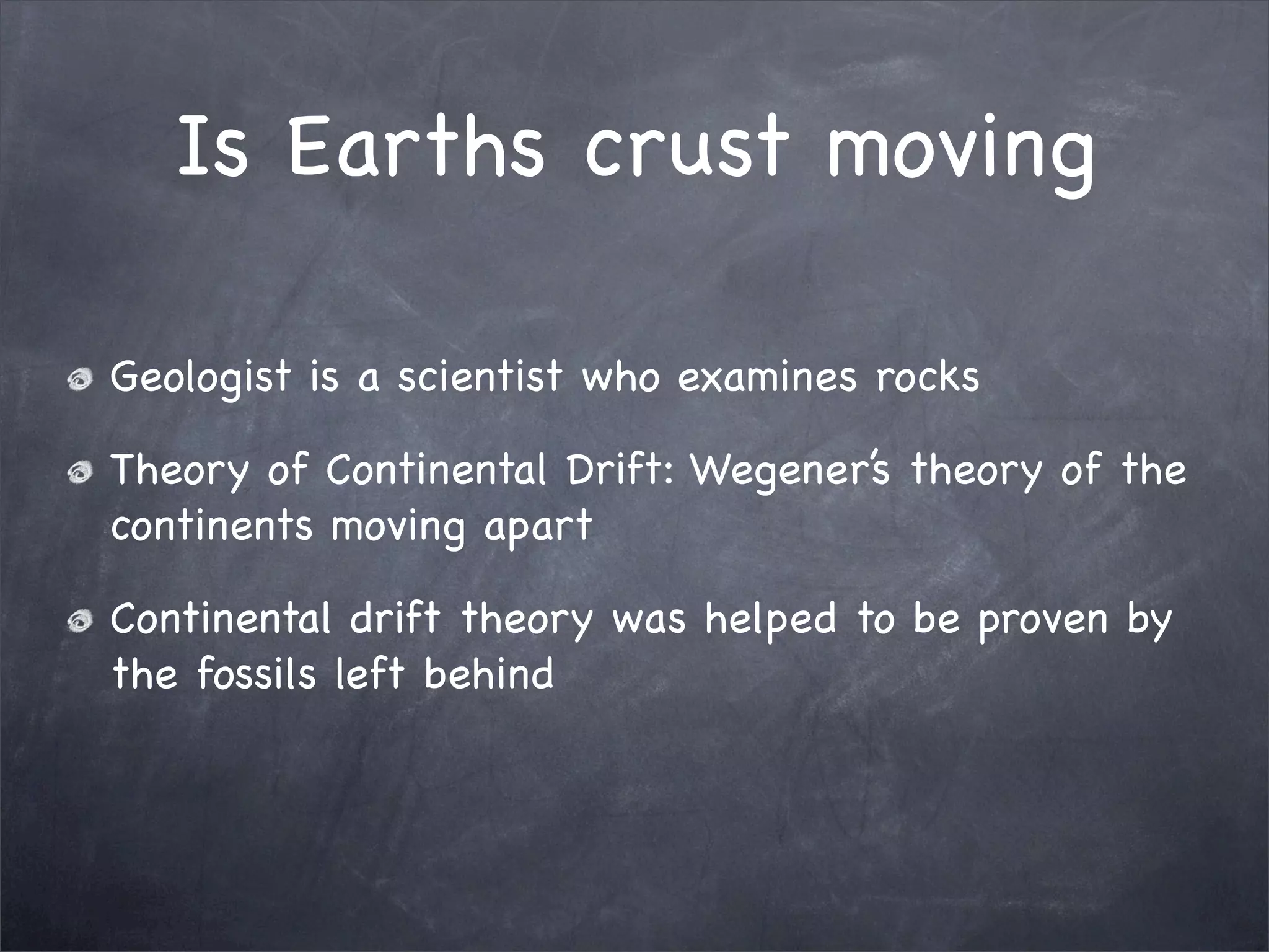 Is Earths crust moving
Geologist is a scientist who examines rocks
Theory of Continental Drift: Wegener’s theory of the
continents moving apart
Continental drift theory was helped to be proven by
the fossils left behind