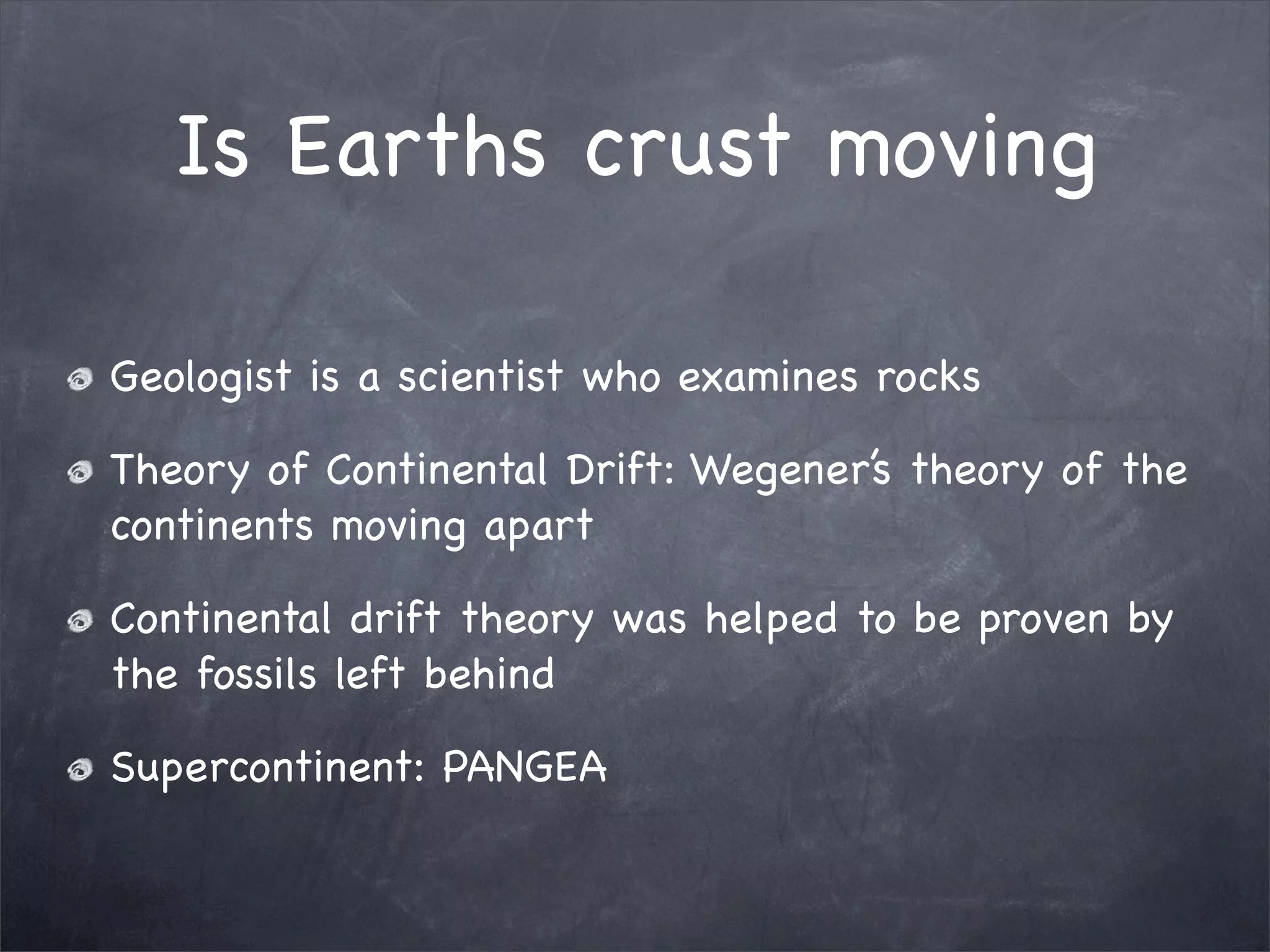 Is Earths crust moving
Geologist is a scientist who examines rocks
Theory of Continental Drift: Wegener’s theory of the
continents moving apart
Continental drift theory was helped to be proven by
the fossils left behind
Supercontinent: PANGEA