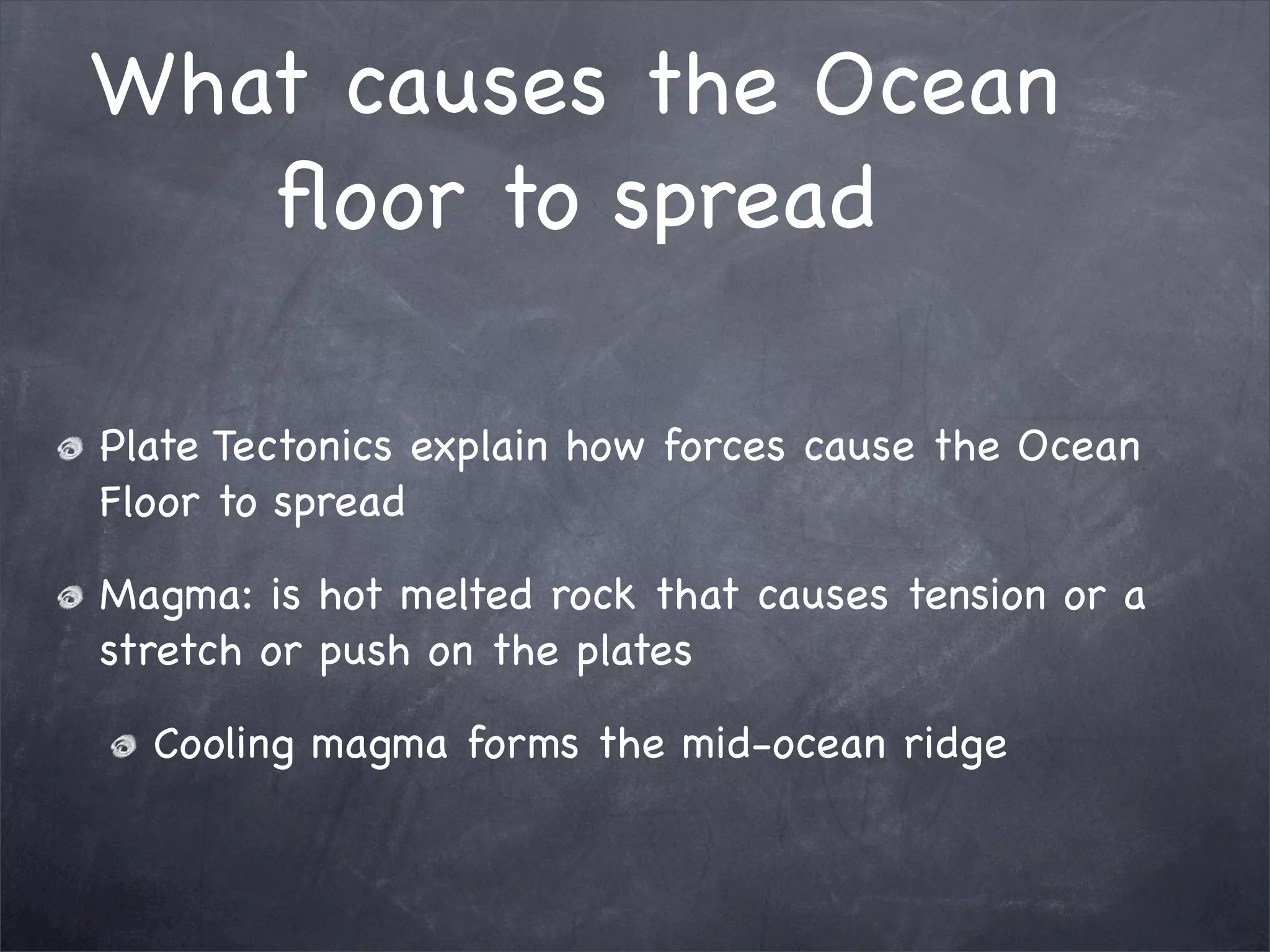 What causes the Ocean
floor to spread
Plate Tectonics explain how forces cause the Ocean
Floor to spread
Magma: is hot melted rock that causes tension or a
stretch or push on the plates
Cooling magma forms the mid-ocean ridge