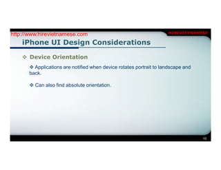 http://www.hirevietnamese.com                                        HIREVIETNAMESE

    iPhone UI Design Considerations

     Device Orientation
        Applications are notified when device rotates portrait to landscape and
       back.

        Can also find absolute orientation.




                                                                                   10
 