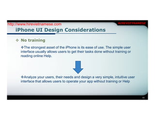 http://www.hirevietnamese.com                                           HIREVIETNAMESE

    iPhone UI Design Considerations

     No training
       The strongest asset of the iPhone is its ease of use. The simple user
       interface usually allows users to get their tasks done without training or
       reading online Help.




       Analyze your users, their needs and design a very simple, intuitive user
       interface that allows users to operate your app without training or Help



                                                                                    11
 