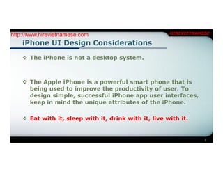 http://www.hirevietnamese.com                          HIREVIETNAMESE

    iPhone UI Design Considerations

     The iPhone is not a desktop system.



     The Apple iPhone is a powerful smart phone that is
      being used to improve the productivity of user. To
      design simple, successful iPhone app user interfaces,
      keep in mind the unique attributes of the iPhone.

     Eat with it, sleep with it, drink with it, live with it.


                                                                   3
 