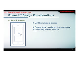 http://www.hirevietnamese.com                                    HIREVIETNAMESE

    iPhone UI Design Considerations

     Small Screen
                                 Limit the number of controls

                                 Break a single complex app into two or more
                                apps with very different functions.




                                                                                4
 