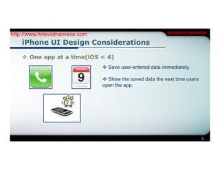 http://www.hirevietnamese.com                              HIREVIETNAMESE

    iPhone UI Design Considerations

     One app at a time(iOS < 4)
                                 Save user-entered data immediately.

                                 Show the saved data the next time users
                                open the app.




                                                                            6
 