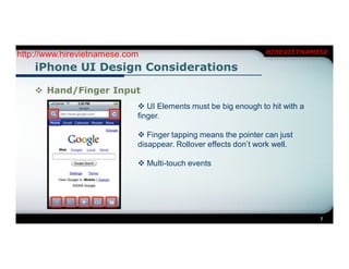 http://www.hirevietnamese.com                                   HIREVIETNAMESE

    iPhone UI Design Considerations

     Hand/Finger Input
                             UI Elements must be big enough to hit with a
                            finger.

                             Finger tapping means the pointer can just
                            disappear. Rollover effects don’t work well.

                             Multi-touch events




                                                                             7
 