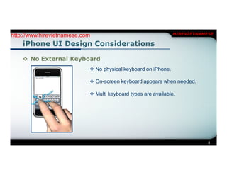 http://www.hirevietnamese.com                                   HIREVIETNAMESE

    iPhone UI Design Considerations

     No External Keyboard
                             No physical keyboard on iPhone.

                             On-screen keyboard appears when needed.

                             Multi keyboard types are available.




                                                                            8
 