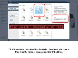 Creating a Document Workspace




Click Site Actions, then New Site, then select Document Workspace.
        Then type the name of the page and the URL address.
 