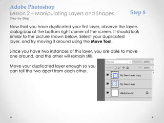Adobe Photoshop
Lesson 2 – Manipulating Layers and Shapes                     Step 8
Step-by-Step

Now that you have duplicated your first layer, observe the layers
dialog box at the bottom right corner of the screen. It should look
similar to the picture shown below. Select your duplicated
layer, and try moving it around using the Move Tool.

Since you have two instances of this layer, you are able to move
one around, and the other will remain still.

Move your duplicated layer enough so you
can tell the two apart from each other.
 