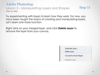 Adobe Photoshop
Lesson 2 – Manipulating Layers and Shapes                     Step 11
Step-by-Step

Try experimenting with layers to learn how they work. For now, you
have been taught the basics of creating and manipulating layers.
Let’s learn one more function.

Right click on your merged layer, and click Delete Layer to
remove the layer from your canvas.
 