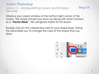 Adobe Photoshop
Lesson 2 – Manipulating Layers and Shapes                  Step 14
Step-by-Step

Observe your Layers window at the bottom right corner of the
screen. The shape should now show up along with what is known
as a “Vector Mask”. We will ignore masks for this lesson.

Double click on the colored box next to your shape layer. Doing
this will enable you to change the color of the shape that you
drew.
 