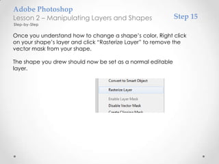 Adobe Photoshop
Lesson 2 – Manipulating Layers and Shapes                   Step 15
Step-by-Step

Once you understand how to change a shape’s color, Right click
on your shape’s layer and click “Rasterize Layer” to remove the
vector mask from your shape.

The shape you drew should now be set as a normal editable
layer.
 