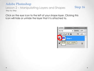 Adobe Photoshop
Lesson 2 – Manipulating Layers and Shapes                       Step 16
Step-by-Step

Click on the eye icon to the left of your shape layer. Clicking this
icon will hide or unhide the layer that it is attached to.
 