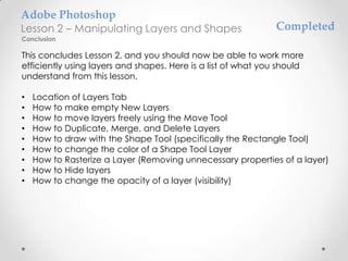 Adobe Photoshop
Lesson 2 – Manipulating Layers and Shapes                      Completed
Conclusion

This concludes Lesson 2, and you should now be able to work more
efficiently using layers and shapes. Here is a list of what you should
understand from this lesson.

•   Location of Layers Tab
•   How to make empty New Layers
•   How to move layers freely using the Move Tool
•   How to Duplicate, Merge, and Delete Layers
•   How to draw with the Shape Tool (specifically the Rectangle Tool)
•   How to change the color of a Shape Tool Layer
•   How to Rasterize a Layer (Removing unnecessary properties of a layer)
•   How to Hide layers
•   How to change the opacity of a layer (visibility)
 