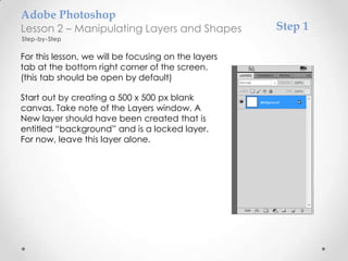 Adobe Photoshop
Lesson 2 – Manipulating Layers and Shapes            Step 1
Step-by-Step

For this lesson, we will be focusing on the layers
tab at the bottom right corner of the screen.
(this tab should be open by default)

Start out by creating a 500 x 500 px blank
canvas. Take note of the Layers window. A
New layer should have been created that is
entitled “background” and is a locked layer.
For now, leave this layer alone.
 
