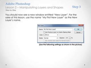 Adobe Photoshop
Lesson 2 – Manipulating Layers and Shapes                             Step 3
Step-by-Step

You should now see a new window entitled “New Layer”. For the
sake of this lesson, use the name “My First New Layer” as the New
Layer’s name.




                              (Use the following settings as shown in the picture)
 