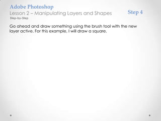 Adobe Photoshop
Lesson 2 – Manipulating Layers and Shapes               Step 4
Step-by-Step

Go ahead and draw something using the brush tool with the new
layer active. For this example, I will draw a square.
 