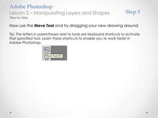 Adobe Photoshop
Lesson 2 – Manipulating Layers and Shapes                              Step 5
Step-by-Step

Now use the Move Tool and try dragging your new drawing around.

Tip: The letters in parentheses next to tools are keyboard shortcuts to activate
that specified tool. Learn these shortcuts to enable you to work faster in
Adobe Photoshop.
 