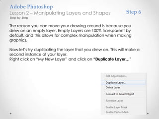 Adobe Photoshop
Lesson 2 – Manipulating Layers and Shapes                     Step 6
Step-by-Step

The reason you can move your drawing around is because you
drew on an empty layer. Empty Layers are 100% transparent by
default, and this allows for complex manipulation when making
graphics.

Now let’s try duplicating the layer that you drew on. This will make a
second instance of your layer.
Right click on “My New Layer” and click on “Duplicate Layer…”
 