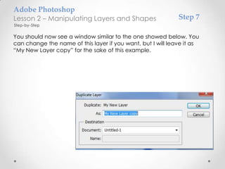 Adobe Photoshop
Lesson 2 – Manipulating Layers and Shapes                    Step 7
Step-by-Step

You should now see a window similar to the one showed below. You
can change the name of this layer if you want, but I will leave it as
“My New Layer copy” for the sake of this example.
 