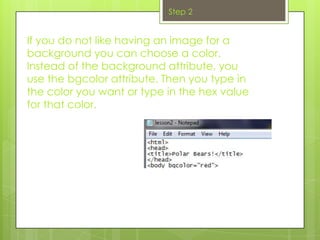 Step 2


If you do not like having an image for a
background you can choose a color.
Instead of the background attribute, you
use the bgcolor attribute. Then you type in
the color you want or type in the hex value
for that color.
 