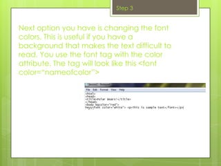 Step 3


Next option you have is changing the font
colors. This is useful if you have a
background that makes the text difficult to
read. You use the font tag with the color
attribute. The tag will look like this <font
color=“nameofcolor”>
 