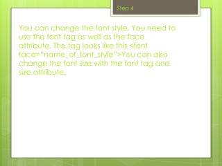 Step 4


You can change the font style. You need to
use the font tag as well as the face
attribute. The tag looks like this <font
face=“name_of_font_style”>You can also
change the font size with the font tag and
size attribute.
 