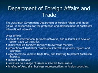 Department of Foreign Affairs and
              Trade
The Australian Government Department of Foreign Affairs and Trade
(DFAT) is responsible for the protection and advancement of Australia’s
international interests.

DFAT offers:
■ access to international business networks, and resources to develop
   better trade partnerships
■ ministerial-led business missions to overseas markets
■ promotion of Australia’s commercial interests in priority regions and
   countries
■ agreements to improve trade flow, and lobbying to protect Australian
   interests
■ market information
■ seminars on a range of issues of interest to business
■ briefing of Australian business representatives in foreign countries.
 