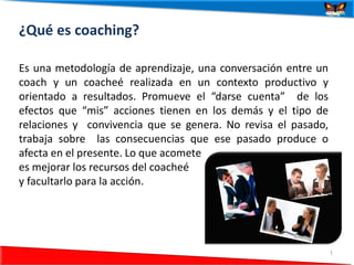 ¿Qué es coaching?

Es una metodología de aprendizaje, una conversación entre un
coach y un coacheé realizada en un contexto productivo y
orientado a resultados. Promueve el “darse cuenta” de los
efectos que “mis” acciones tienen en los demás y el tipo de
relaciones y convivencia que se genera. No revisa el pasado,
trabaja sobre las consecuencias que ese pasado produce o
afecta en el presente. Lo que acomete
es mejorar los recursos del coacheé
y facultarlo para la acción.




24/06/2012                                                     1
 