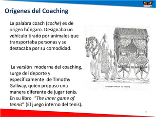 Orígenes del Coaching
 La palabra coach (coche) es de
 origen húngaro. Designaba un
 vehículo tirado por animales que
 transportaba personas y se
 destacaba por su comodidad.


  La versión moderna del coaching,
 surge del deporte y
 específicamente de Timothy
 Gallway, quien propuso una
 manera diferente de jugar tenis.
 En su libro “The inner game of
 tennis” (El juego interno del tenis).
 24/06/2012                              4
 
